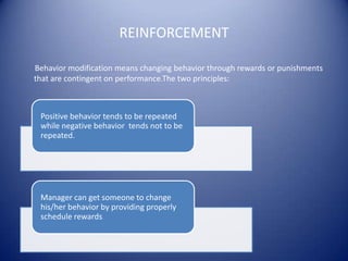 REINFORCEMENT

Behavior modification means changing behavior through rewards or punishments
that are contingent on performance.The two principles:



 Positive behavior tends to be repeated
 while negative behavior tends not to be
 repeated.




 Manager can get someone to change
 his/her behavior by providing properly
 schedule rewards.
 