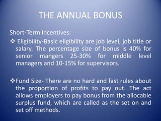 THE ANNUAL BONUS
Short-Term Incentives:
 Eligibility-Basic eligibility are job level, job title or
  salary. The percentage size of bonus is 40% for
  senior mangers 25-30% for middle level
  managers and 10-15% for supervisors.

Fund Size- There are no hard and fast rules about
 the proportion of profits to pay out. The act
 allows employers to pay bonus from the allocable
 surplus fund, which are called as the set on and
 set off methods.
 