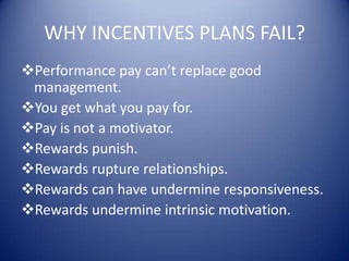 WHY INCENTIVES PLANS FAIL?
Performance pay can’t replace good
 management.
You get what you pay for.
Pay is not a motivator.
Rewards punish.
Rewards rupture relationships.
Rewards can have undermine responsiveness.
Rewards undermine intrinsic motivation.
 