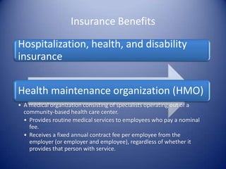 Insurance Benefits

Hospitalization, health, and disability
insurance


Health maintenance organization (HMO)
• A medical organization consisting of specialists operating out of a
  community-based health care center.
  • Provides routine medical services to employees who pay a nominal
    fee.
  • Receives a fixed annual contract fee per employee from the
    employer (or employer and employee), regardless of whether it
    provides that person with service.
 
