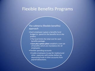 Flexible Benefits Programs


   The cafeteria (flexible benefits)
   approach
   • Each employee is given a benefits fund
     budget to spend on the benefits he or she
     prefers.
     • The fund limits the total cost for each
       benefits package.
     • Core plus option plans establish a core set
       of benefits which are mandatory for all
       employees.
   • Flexible spending accounts
     • Enable employees to pay for medical and
       other expenses with pretax dollars by
       depositing funds in their accounts from
       payroll deductions.
 