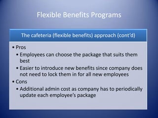 Flexible Benefits Programs

    The cafeteria (flexible benefits) approach (cont’d)

• Pros
  • Employees can choose the package that suits them
    best
  • Easier to introduce new benefits since company does
    not need to lock them in for all new employees
• Cons
  • Additional admin cost as company has to periodically
    update each employee’s package
 