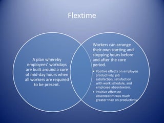 Flextime


                              Workers can arrange
                              their own starting and
                              stopping hours before
     A plan whereby           and after the core
 employees’ workdays          period.
are built around a core       • Positive effects on employee
of mid-day hours when           productivity, job
all workers are required        satisfaction, satisfaction
      to be present.            with work schedule, and
                                employee absenteeism.
                              • Positive effect on
                                absenteeism was much
                                greater than on productivity.
 