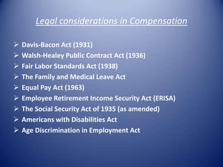 Legal considerations in Compensation

   Davis-Bacon Act (1931)
   Walsh-Healey Public Contract Act (1936)
   Fair Labor Standards Act (1938)
   The Family and Medical Leave Act
   Equal Pay Act (1963)
   Employee Retirement Income Security Act (ERISA)
   The Social Security Act of 1935 (as amended)
   Americans with Disabilities Act
   Age Discrimination in Employment Act
 
