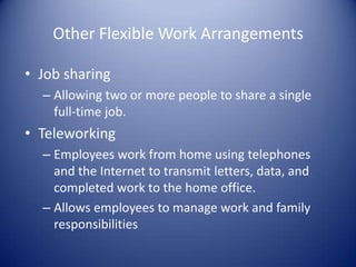 Other Flexible Work Arrangements

• Job sharing
  – Allowing two or more people to share a single
    full-time job.
• Teleworking
  – Employees work from home using telephones
    and the Internet to transmit letters, data, and
    completed work to the home office.
  – Allows employees to manage work and family
    responsibilities
 