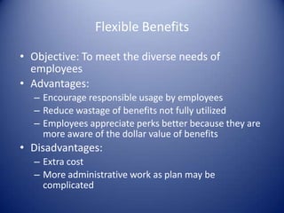 Flexible Benefits

• Objective: To meet the diverse needs of
  employees
• Advantages:
  – Encourage responsible usage by employees
  – Reduce wastage of benefits not fully utilized
  – Employees appreciate perks better because they are
    more aware of the dollar value of benefits
• Disadvantages:
  – Extra cost
  – More administrative work as plan may be
    complicated
 
