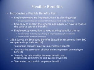 Flexible Benefits
• Introducing a Flexible Benefits Plan:
   – Employee views are important even at planning stage
       • Designing committee can understand the individual needs and preferences
   – Company to explain the scheme and advise on how to choose
     the various optional benefits
   – Employees given option to keep existing benefit scheme:
       • To remove fear that company is forcing all employees to accept new scheme
       • New scheme is an excuse to cut costs

• 1993 Survey on Employee Benefits (based on responses from 300
  companies in private sector)
   – To examine company practices on employee benefits
   – To assess the perception of labor and management on employee
     benefits
   – To study the relationships between benefits and
     productivity, commitment, and quality of work life
   – To examine the trends in employee benefits
 
