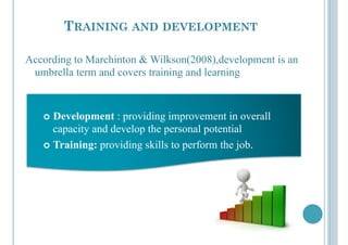TRAINING AND DEVELOPMENT
According to Marchinton & Wilkson(2008),development is an
umbrella term and covers training and learning
!  Development : providing improvement in overall
capacity and develop the personal potential
!  Training: providing skills to perform the job.
 