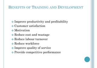 BENEFITS OF TRAINING AND DEVELOPMENT
!  Improve productivity and profitability
!  Customer satisfaction
!  Motivation
!  Reduce cost and wastage
!  Reduce labour turnover
!  Reduce workforce
!  Improve quality of service
!  Provide competitive performance
 