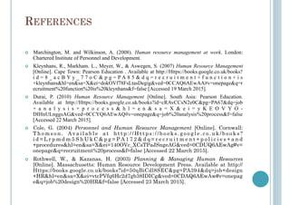 REFERENCES
!  Marchington, M. and Wilkinson, A. (2008). Human resource management at work. London:
Chartered Institute of Personnel and Development.
!  Kleynhans, R., Markham. L., Meyer, W., & Aswegen, S. (2007) Human Resource Management
[Online]. Cape Town: Pearson Education . Available at http://Https://books.google.co.uk/books?
i d = 8 _ a c B Y y _ 7 7 o C & p g = P A 8 5 & d q = r e c r u i t m e n t + f u n c t i o n + i s
+kleynhans&hl=en&sa=X&ei=dokOVf78FsLtasDegig&ved=0CCAQ6AEwAA#v=onepage&q=r
ecruitment%20function%20is%20kleynhans&f=false [Accessed 19 March 2015].
!  Durai, P. (2010) Human Resource Management [Online]. South Asia: Pearson Education.
Available at http://Https://books.google.co.uk/books?id=cRAvCCsN2e0C&pg=PA67&dq=job
+ a n a l y s i s + p r o c e s s & h l = e n & s a = X & e i = y K E O V Y O -
DIHnULnggsAG&ved=0CCYQ6AEwAQ#v=onepage&q=job%20analysis%20process&f=false
[Accessed 22 March 2015].
!  Cole, G. (2004) Personnel and Human Resource Management [Online]. Cornwall:
T h o m s o n . A v a i l a b l e a t h t t p : / / H t t p s : / / b o o k s . g o o g l e . c o . u k / b o o k s ?
i d = L r p m d m 5 S h U k C & p g = P A 1 7 2 & d q = r e c r u i t m e n t + p o l i c i e s + a n d
+procedures&hl=en&sa=X&ei=140OVc_XCsTPaJSngeAG&ved=0CDUQ6AEwAg#v=
onepage&q=recruitment%20process&f=false [Accessed 22 March 2015].
!  Rothwell, W., & Kazanas, H. (2003) Planning & Managing Human Resources
[Online]. Massachusetts: Human Resource Development Press. Available at http://
Https://books.google.co.uk/books?id=50qBiCdl8SEC&pg=PA394&dq=job+design
+HR&hl=en&sa=X&ei=vtcPVfq6Hc2d7gb38IDICg&ved=0CDAQ6AEwAw#v=onepag
e&q=job%20design%20HR&f=false [Accessed 23 March 2015].
 