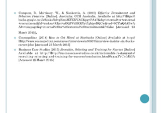 !  Compton, R., Morrissey. W., & Nankervis, A. (2010) Effective Recruitment and
Selection Practices [Online]. Australia: CCH Australia. Available at http://Https://
books.google.co.uk/books?id=gEmoMZYZiVAC&pg=PA47&dq=internal+or+external
+recruitment&hl=en&sa=X&ei=aOQPVd3KKYyt7gbjyoDQCw&ved=0CCAQ6AEwA
A#v=onepage&q=internal%20or%20external%20recruitment&f=false [Accessed 23
March 2015].
!  Cosmopolitan (2014) How to Get Hired at Starbucks [Online] Available at http://
Http://www.cosmopolitan.com/career/interviews/a30807/interview-insider-starbucks-
career-jobs/ [Accessed 23 March 2015]
!  Business Case Studies (2015) Recruitin, Selecting and Training for Success [Online]
Available at http://Http://businesscasestudies.co.uk/mcdonalds-restaurants/
recruiting-selecting-and-training-for-success/conclusion.html#axzz3VCn0J53A
[Accessed 18 March 2015]
 