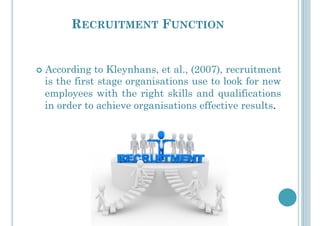 RECRUITMENT FUNCTION
!  According to Kleynhans, et al., (2007), recruitment
is the first stage organisations use to look for new
employees with the right skills and qualifications
in order to achieve organisations effective results.
 