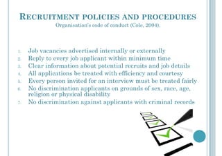 RECRUITMENT POLICIES AND PROCEDURES
1.  Job vacancies advertised internally or externally
2.  Reply to every job applicant within minimum time
3.  Clear information about potential recruits and job details
4.  All applications be treated with efficiency and courtesy
5.  Every person invited for an interview must be treated fairly
6.  No discrimination applicants on grounds of sex, race, age,
religion or physical disability
7.  No discrimination against applicants with criminal records
Organisation’s code of conduct (Cole, 2004).
 