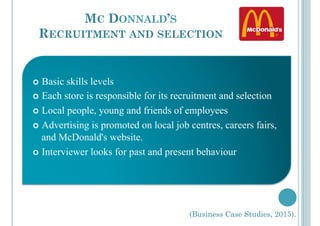 MC DONNALD’S
RECRUITMENT AND SELECTION
!  Basic skills levels
!  Each store is responsible for its recruitment and selection
!  Local people, young and friends of employees
!  Advertising is promoted on local job centres, careers fairs,
and McDonald's website.
!  Interviewer looks for past and present behaviour
(Business Case Studies, 2015).
 