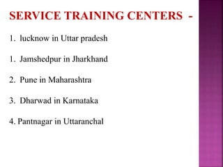 SERVICE TRAINING CENTERS -
1. lucknow in Uttar pradesh
1. Jamshedpur in Jharkhand
2. Pune in Maharashtra
3. Dharwad in Karnataka
4. Pantnagar in Uttaranchal
 