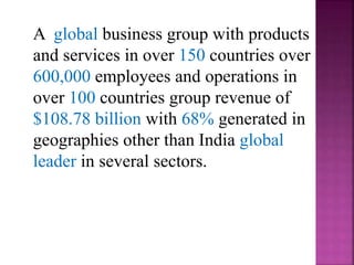 A global business group with products
and services in over 150 countries over
600,000 employees and operations in
over 100 countries group revenue of
$108.78 billion with 68% generated in
geographies other than India global
leader in several sectors.
 