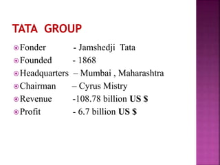 Fonder - Jamshedji Tata
Founded - 1868
Headquarters – Mumbai , Maharashtra
Chairman – Cyrus Mistry
Revenue -108.78 billion US $
Profit - 6.7 billion US $
 