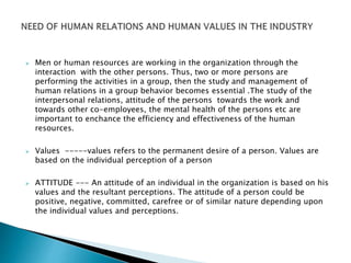  Men or human resources are working in the organization through the
interaction with the other persons. Thus, two or more persons are
performing the activities in a group, then the study and management of
human relations in a group behavior becomes essential .The study of the
interpersonal relations, attitude of the persons towards the work and
towards other co-employees, the mental health of the persons etc are
important to enchance the efficiency and effectiveness of the human
resources.
 Values -----values refers to the permanent desire of a person. Values are
based on the individual perception of a person
 ATTITUDE --- An attitude of an individual in the organization is based on his
values and the resultant perceptions. The attitude of a person could be
positive, negative, committed, carefree or of similar nature depending upon
the individual values and perceptions.
 