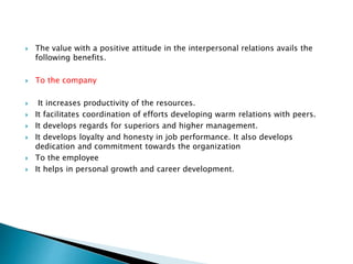 The value with a positive attitude in the interpersonal relations avails the
following benefits.
 To the company
 It increases productivity of the resources.
 It facilitates coordination of efforts developing warm relations with peers.
 It develops regards for superiors and higher management.
 It develops loyalty and honesty in job performance. It also develops
dedication and commitment towards the organization
 To the employee
 It helps in personal growth and career development.
 