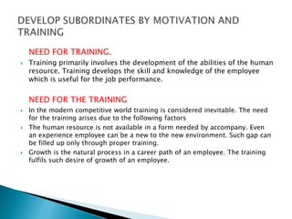 NEED FOR TRAINING.
 Training primarily involves the development of the abilities of the human
resource. Training develops the skill and knowledge of the employee
which is useful for the job performance.
NEED FOR THE TRAINING
 In the modern competitive world training is considered inevitable. The need
for the training arises due to the following factors
 The human resource is not available in a form needed by accompany. Even
an experience employee can be a new to the new environment. Such gap can
be filled up only through proper training.
 Growth is the natural process in a career path of an employee. The training
fulfils such desire of growth of an employee.
 