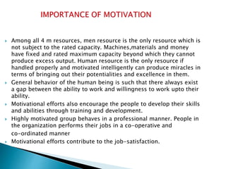  Among all 4 m resources, men resource is the only resource which is
not subject to the rated capacity. Machines,materials and money
have fixed and rated maximum capacity beyond which they cannot
produce excess output. Human resource is the only resource if
handled properly and motivated intelligently can produce miracles in
terms of bringing out their potentialities and excellence in them.
 General behavior of the human being is such that there always exist
a gap between the ability to work and willingness to work upto their
ability.
 Motivational efforts also encourage the people to develop their skills
and abilities through training and development.
 Highly motivated group behaves in a professional manner. People in
the organization performs their jobs in a co-operative and
co-ordinated manner
 Motivational efforts contribute to the job-satisfaction.
 