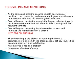 As the oiling and greasing ensures smooth operations of
machines, the counselling and mentoring, fosters smoothness in
interpersonal relations and ensures job satisfaction.
 Counselling and mentoring moulds the human behavior towards
positive outlook and eliminates the misunderstanding and the
resultant conflicts .
 Counselling and mentoring is an interactive process and
improves the mental health of a person.
NEED FOR COUNSELLING
 The counselling is the process of handling the mental
disturbance of a person. In the organizational set up, counselling
becomes necessary due to following
 An employee is facing a problem
 Generation of self-confidence.
 