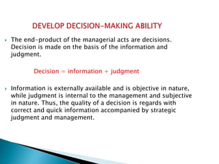  The end-product of the managerial acts are decisions.
Decision is made on the basis of the information and
judgment.
Decision = information + judgment
 Information is externally available and is objective in nature,
while judgment is internal to the management and subjective
in nature. Thus, the quality of a decision is regards with
correct and quick information accompanied by strategic
judgment and management.
 