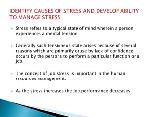  Stress refers to a typical state of mind wherein a person
experiences a mental tension.
 Generally such tensioneus state arises because of several
reasons which are primarily cause by lack of confidence
occurs by the persons to perform a particular function or a
job.
 The concept of job stress is important in the human
resources management.
 As the stress increases the job performance decreases.
 