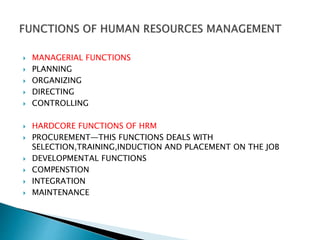  MANAGERIAL FUNCTIONS
 PLANNING
 ORGANIZING
 DIRECTING
 CONTROLLING
 HARDCORE FUNCTIONS OF HRM
 PROCUREMENT—THIS FUNCTIONS DEALS WITH
SELECTION,TRAINING,INDUCTION AND PLACEMENT ON THE JOB
 DEVELOPMENTAL FUNCTIONS
 COMPENSTION
 INTEGRATION
 MAINTENANCE
 