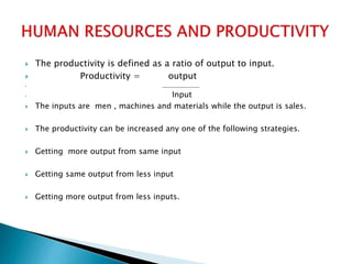  The productivity is defined as a ratio of output to input.
 Productivity = output
 ___________________
 Input
 The inputs are men , machines and materials while the output is sales.
 The productivity can be increased any one of the following strategies.
 Getting more output from same input
 Getting same output from less input
 Getting more output from less inputs.
 