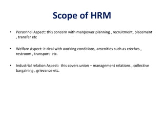 Scope of HRM
• Personnel Aspect: this concern with manpower planning , recruitment, placement
, transfer etc
• Welfare Asp...