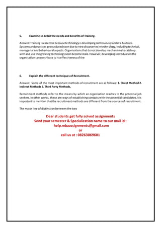 5. Examine in detail the needs and benefits of Training.
Answer:Trainingisessential becausetechnologyisdevelopingcontinuouslyandata fastrate.
Systemsandpracticesgetoutdatedsoondue to new discoveriesintechnology,includingtechnical,
managerial andbehavioural aspects.Organisationsthatdonotdevelopmechanismstocatchup
withand use the growingtechnologysoonbecome stale.However,developingindividualsinthe
organisationcancontribute toitseffectivenessof the
6. Explain the different techniques of Recruitment.
Answer: Some of the most important methods of recruitment are as follows: 1. Direct Method 2.
Indirect Methods 3. Third Party Methods.
Recruitment methods refer to the means by which an organisation reaches to the potential job
seekers.In other words, these are ways of establishing contacts with the potential candidates.lt is
importantto mentionthatthe recruitmentmethods are different from the sources of recruitment.
The major line of distinction between the two
Dear students get fully solved assignments
Send your semester & Specialization name to our mail id :
help.mbaassignments@gmail.com
or
call us at : 08263069601
 