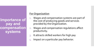 Importance of
pay and
compensation
systems
For Organization
1. Wages and compensation systems are part of
the cost of producing goods and services
provided by the Organization.
2. Wages and compensation regulations affect
productivity.
3. It attracts skilled workers for high pay
4. Impact on a particular pay behavior.
 