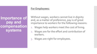 Importance of
pay and
compensation
systems
For Employees:
Without wages, workers cannot live in dignity
and, as a matter of preference, pay is of great
importance to workers for the following reasons:
1. Wages help workers meet the cost of living.
2. Wages are for the effort and contribution of
workers.
3. Wages are right for employees.
 
