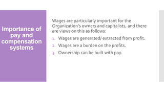 Importance of
pay and
compensation
systems
Wages are particularly important for the
Organization's owners and capitalists, and there
are views on this as follows:
1. Wages are generated/ extracted from profit.
2. Wages are a burden on the profits.
3. Ownership can be built with pay.
 