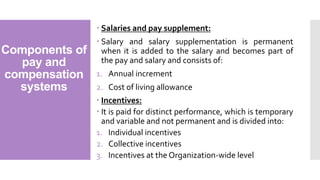 Components of
pay and
compensation
systems
 Salaries and pay supplement:
 Salary and salary supplementation is permanent
when it is added to the salary and becomes part of
the pay and salary and consists of:
1. Annual increment
2. Cost of living allowance
 Incentives:
 It is paid for distinct performance, which is temporary
and variable and not permanent and is divided into:
1. Individual incentives
2. Collective incentives
3. Incentives at the Organization-wide level
 