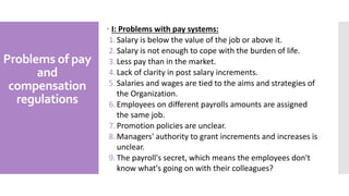 Problems of pay
and
compensation
regulations
 I: Problems with pay systems:
1.Salary is below the value of the job or above it.
2.Salary is not enough to cope with the burden of life.
3.Less pay than in the market.
4.Lack of clarity in post salary increments.
5.Salaries and wages are tied to the aims and strategies of
the Organization.
6.Employees on different payrolls amounts are assigned
the same job.
7.Promotion policies are unclear.
8.Managers' authority to grant increments and increases is
unclear.
9.The payroll's secret, which means the employees don't
know what's going on with their colleagues?
 