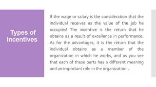 Types of
incentives
If the wage or salary is the consideration that the
individual receives as the value of the job he
occupies! The incentive is the return that he
obtains as a result of excellence in performance.
As for the advantages, it is the return that the
individual obtains as a member of the
organization in which he works, and as you see
that each of these parts has a different meaning
and an important role in the organization .
 