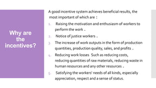 Why are
the
incentives?
A good incentive system achieves beneficial results, the
most important of which are :
1. Raising the motivation and enthusiasm of workers to
perform the work .
2. Notice of justice workers .
3. The increase of work outputs in the form of production
quantities, production quality, sales, and profits .
4. Reducing work losses Such as reducing costs,
reducing quantities of raw materials, reducing waste in
human resources and any other resources .
5. Satisfying the workers' needs of all kinds, especially
appreciation, respect and a sense of status.
 