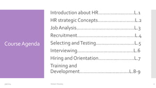 CourseAgenda
Introduction about HR…………..…………L.1
HR strategic Concepts………………………L.2
Job Analysis……………………………………L.3
Recruitment……………………………………L.4
Selecting andTesting……………………….L.5
Interviewing……………………………..……L.6
Hiring and Orientation……………………..L.7
Training and
Development………………..............….L.8-9
3/9/2024 2
Hisham Sharawy
 