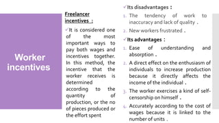 Worker
incentives
Freelancer
incentives :
It is considered one
of the most
important ways to
pay both wages and
incentives together.
In this method, the
incentive that the
worker receives is
determined
according to the
quantity of
production, or the no
of pieces produced or
the effort spent
Its advantages :
1. Ease of understanding and
absorption .
2. A direct effect on the enthusiasm of
individuals to increase production
because it directly affects the
income of the individual .
3. The worker exercises a kind of self-
censorship on himself .
4. Accurately according to the cost of
wages because it is linked to the
number of units .
Its disadvantages :
1. The tendency of work to
inaccuracy and lack of quality .
2. New workers frustrated .
 