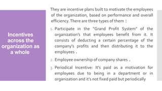 Incentives
across the
organization as
a whole
They are incentive plans built to motivate the employees
of the organization, based on performance and overall
efficiency.There are three types of them :
1. Participate in the “Grand Profit System” of the
organization's that employees benefit from it. It
consists of deducting a certain percentage of the
company's profits and then distributing it to the
employees .
2. Employee ownership of company shares .
3. Periodical Incentive: It’s paid as a motivation for
employees due to being in a department or in
organization and it’s not fixed paid but periodically
 
