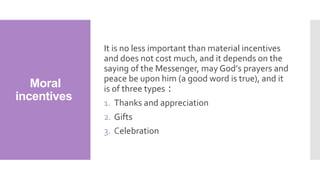Moral
incentives
It is no less important than material incentives
and does not cost much, and it depends on the
saying of the Messenger, may God’s prayers and
peace be upon him (a good word is true), and it
is of three types :
1. Thanks and appreciation
2. Gifts
3. Celebration
 