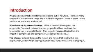 Introduction
Wage and compensation systems do not come out of nowhere. There are many
factors that influence the shape and size of these systems. Some of these factors
are internal and some are internal.
What is meant by external factors: What is beyond the scope of the
organization's control, or is outside the geographical boundaries of the
organization, or is a societal factor. They include: (laws and legislation, the
impact of competition and competitors, supply and demand...)
The internal factors: It means the factors and forces that exist within the
organization, and in which the organization has a fundamental role in shaping it.
 