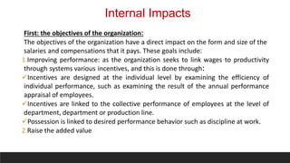 Internal Impacts
First: the objectives of the organization:
The objectives of the organization have a direct impact on the form and size of the
salaries and compensations that it pays. These goals include:
1.Improving performance: as the organization seeks to link wages to productivity
through systems various incentives, and this is done through:
Incentives are designed at the individual level by examining the efficiency of
individual performance, such as examining the result of the annual performance
appraisal of employees.
Incentives are linked to the collective performance of employees at the level of
department, department or production line.
Possession is linked to desired performance behavior such as discipline at work.
2.Raise the added value
 