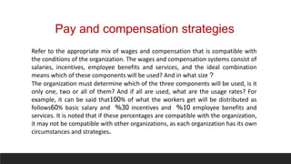 Pay and compensation strategies
Refer to the appropriate mix of wages and compensation that is compatible with
the conditions of the organization. The wages and compensation systems consist of
salaries, incentives, employee benefits and services, and the ideal combination
means which of these components will be used? And in what size ?
The organization must determine which of the three components will be used, is it
only one, two or all of them? And if all are used, what are the usage rates? For
example, it can be said that100% of what the workers get will be distributed as
follows60% basic salary and 30
% incentives and 10
% employee benefits and
services. It is noted that if these percentages are compatible with the organization,
it may not be compatible with other organizations, as each organization has its own
circumstances and strategies.
 