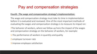 Pay and compensation strategies
Fourth :The wage and compensation strategy’s implementation:
The wage and compensation strategy must take its time in implementation
before it is evaluated and reviewed. One of the most important methods of
evaluating the wages and compensation strategy is to measure its impact on:
•The behavior of workers, where we follow up here the impact of the wages
and compensation strategy on the behavior of workers, for example:
1.The performance of workers in quantity and quality
2.employee turnover rate
3.Improve employee satisfaction
 