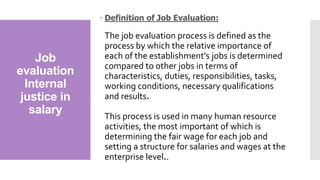 Job
evaluation
Internal
justice in
salary
 Definition of Job Evaluation:
The job evaluation process is defined as the
process by which the relative importance of
each of the establishment's jobs is determined
compared to other jobs in terms of
characteristics, duties, responsibilities, tasks,
working conditions, necessary qualifications
and results.
This process is used in many human resource
activities, the most important of which is
determining the fair wage for each job and
setting a structure for salaries and wages at the
enterprise level..
 