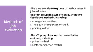 Methods of
job
evaluation
There are actually two groups of methods used in
job evaluation:
The first group: the sum of non-quantitative
descriptive methods, including:
1. arrangement method.
2. The double comparison method.
3. grading method.
The 2nd group:Total modern quantitative
methods, including:
1. points method.
2. Factor comparison method.
 