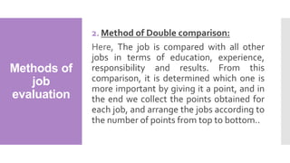 Methods of
job
evaluation
2. Method of Double comparison:
Here, The job is compared with all other
jobs in terms of education, experience,
responsibility and results. From this
comparison, it is determined which one is
more important by giving it a point, and in
the end we collect the points obtained for
each job, and arrange the jobs according to
the number of points from top to bottom..
 